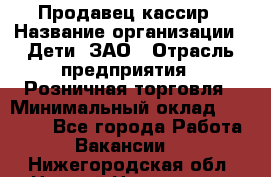 Продавец-кассир › Название организации ­ Дети, ЗАО › Отрасль предприятия ­ Розничная торговля › Минимальный оклад ­ 27 000 - Все города Работа » Вакансии   . Нижегородская обл.,Нижний Новгород г.